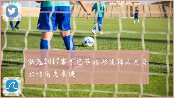 欧冠2017赛季巴萨精彩集锦及内马尔的高光表现