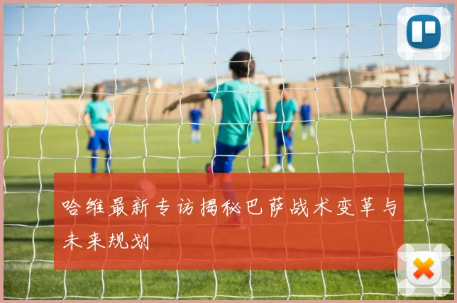 哈维最新专访揭秘巴萨战术变革与未来规划