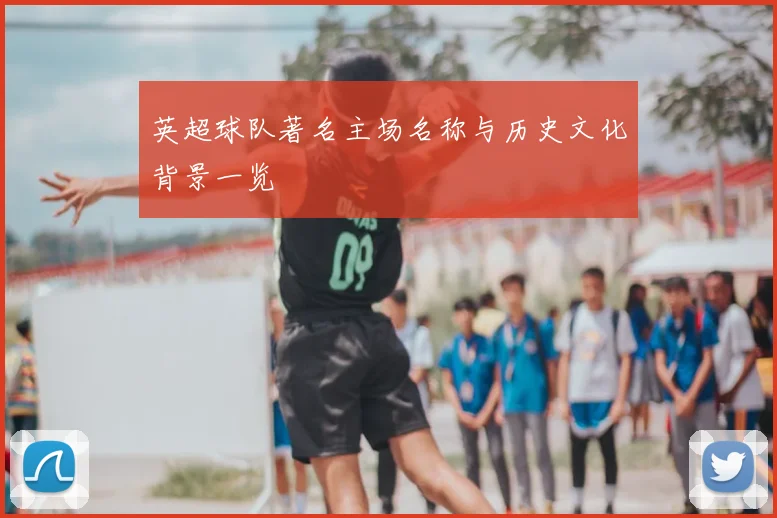 英超球队著名主场名称与历史文化背景一览
