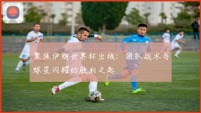 聚焦伊朗世界杯出线：团队战术与球星闪耀的胜利之匙