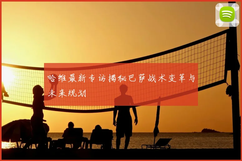 哈维最新专访揭秘巴萨战术变革与未来规划